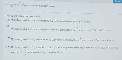 if9*  n/2 =9+ n/2  , then what does nequal? Explain
Choose the correct answer below.
A. Multiplying and dividing a number by 1 give the same result. So, n must equal 1.
B.
Multiplying and dividing a number by 1 give the same result So.  n/2  must equal 1. So, n must equal 2
C.
Multiplying and dividing any number by ( gives the same resulf. So  n/2  must equal 0. So, n must equal 0.
D. Multiplying and dividing a whole numbar by a fraction give the same result if the fraction is equal to the whole
number. Sa,  n/2  must equal 9. So, n must equal 18.