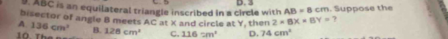 5
9. ABC is an equilateral triangle inscribed in a circle with D. 3 . Suppose the
AB=8cm
bisector of angle B meets AC at X and circle at Y, then 2* BX* BY= ?
A. 136cm^2 B.
T e 128cm^2 C. 116cm^2 D. 74cm^2