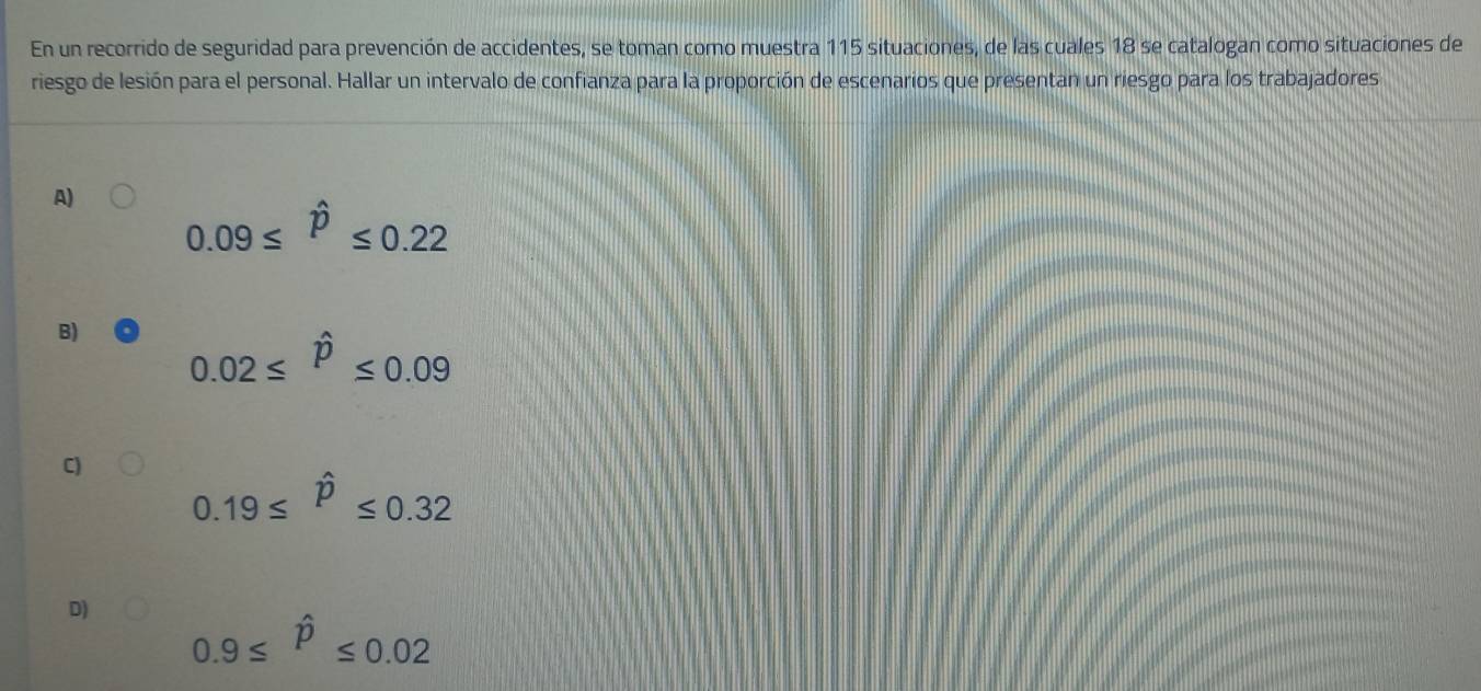 En un recorrido de seguridad para prevención de accidentes, se toman como muestra 115 situaciones, de las cuales 18 se catalogan como situaciones de
riesgo de lesión para el personal. Hallar un intervalo de confianza para la proporción de escenarios que presentan un riesgo para los trabajadores
A)
0.09≤ hat p≤ 0.22
B) 0.02≤ hat p≤ 0.09
C)
0.19≤ hat P≤ 0.32
D) 0.9≤ hat P≤ 0.02