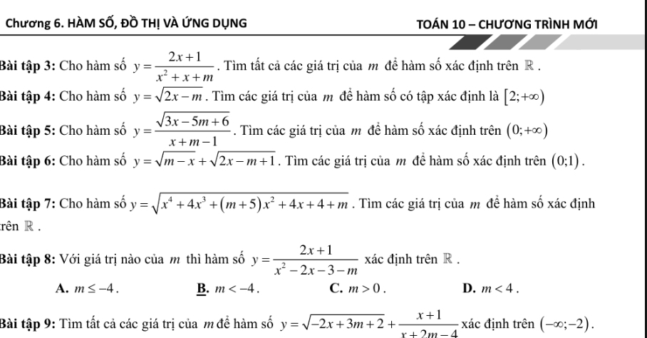 Chương 6. HÀM Số, Đồ TH! VÀ ỨNG DỤNG TOÁN 10 - CHưƠNG TRìNH MỚI
Bài tập 3: Cho hàm số y= (2x+1)/x^2+x+m . Tìm tất cả các giá trị của m để hàm số xác định trên R.
Bài tập 4: Cho hàm số y=sqrt(2x-m). Tìm các giá trị của m để hàm số có tập xác định là [2;+∈fty )
Bài tập 5: Cho hàm số y= (sqrt(3x-5m+6))/x+m-1 . Tìm các giá trị của m đề hàm số xác định trên (0;+∈fty )
Bài tập 6: Cho hàm số y=sqrt(m-x)+sqrt(2x-m+1). Tìm các giá trị của m để hàm số xác định trên (0;1). 
Bài tập 7: Cho hàm số y=sqrt(x^4+4x^3+(m+5)x^2+4x+4+m). Tìm các giá trị của m để hàm số xác định
rên R .
Bài tập 8: Với giá trị nào của m thì hàm số y= (2x+1)/x^2-2x-3-m  xác định trên R.
B.
A. m≤ -4. m . C. m>0. D. m<4</tex>. 
Bài tập 9: Tìm tất cả các giá trị của m để hàm số y=sqrt(-2x+3m+2)+ (x+1)/x+2m-4 xa định trhat en(-∈fty ;-2).