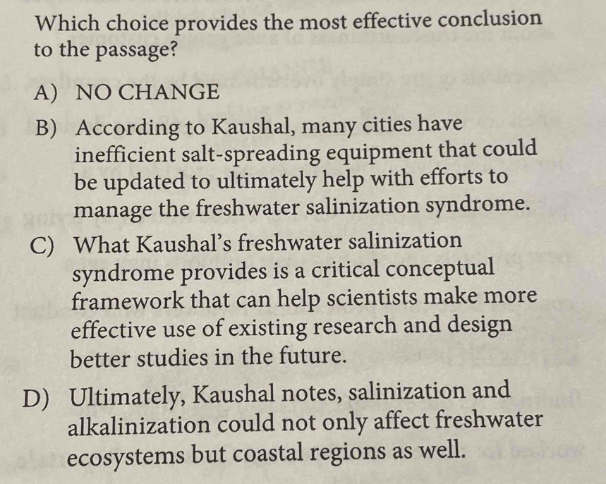 Which choice provides the most effective conclusion
to the passage?
A) NO CHANGE
B) According to Kaushal, many cities have
inefficient salt-spreading equipment that could
be updated to ultimately help with efforts to
manage the freshwater salinization syndrome.
C) What Kaushal’s freshwater salinization
syndrome provides is a critical conceptual
framework that can help scientists make more
effective use of existing research and design
better studies in the future.
D) Ultimately, Kaushal notes, salinization and
alkalinization could not only affect freshwater
ecosystems but coastal regions as well.