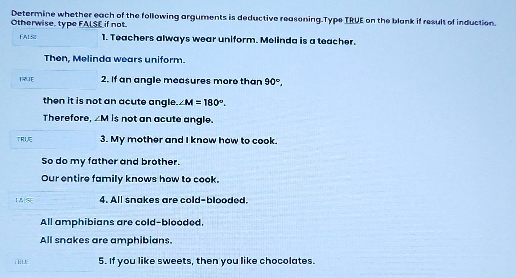 Determine whether each of the following arguments is deductive reasoning.Type TRUE on the blank if result of induction. 
Otherwise, type FALSE if not. 
FALSE 1. Teachers always wear uniform. Melinda is a teacher. 
Then, Melinda wears uniform. 
TRUE 2. If an angle measures more than 90°, 
then it is not an acute angle. ∠ M=180°. 
Therefore, ∠ M is not an acute angle. 
TRUE 3. My mother and I know how to cook. 
So do my father and brother. 
Our entire family knows how to cook. 
FALSE 4. All snakes are cold-blooded. 
All amphibians are cold-blooded. 
All snakes are amphibians. 
TRUE 5. If you like sweets, then you like chocolates.