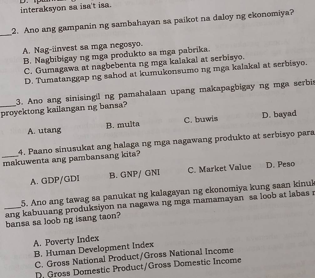 tpar
interaksyon sa isa't isa.
_
2. Ano ang gampanin ng sambahayan sa paikot na daloy ng ekonomiya?
A. Nag-iinvest sa mga negosyo.
B. Nagbibigay ng mga produkto sa mga pabrika.
C. Gumagawa at nagbebenta ng mga kalakal at serbisyo.
D. Tumatanggap ng sahod at kumukonsumo ng mga kalakal at serbisyo.
3. Ano ang sinisingil ng pamahalaan upang makapagbigay ng mga serbis
_proyektong kailangan ng bansa?
A. utang B. multa C. buwis D. bayad
4. Paano sinusukat ang halaga ng mga nagawang produkto at serbisyo para
_makuwenta ang pambansang kita?
A. GDP/GDI B. GNP/ GNI C. Market Value D. Peso
5. Ano ang tawag sa panukat ng kalagayan ng ekonomiya kung saan kinuk
_ang kabuuang produksiyon na nagawa ng mga mamamayan sa loob at labas r
bansa sa loob ng isang taon?
A. Poverty Index
B. Human Development Index
C. Gross National Product/Gross National Income
D. Gross Domestic Product/Gross Domestic Income