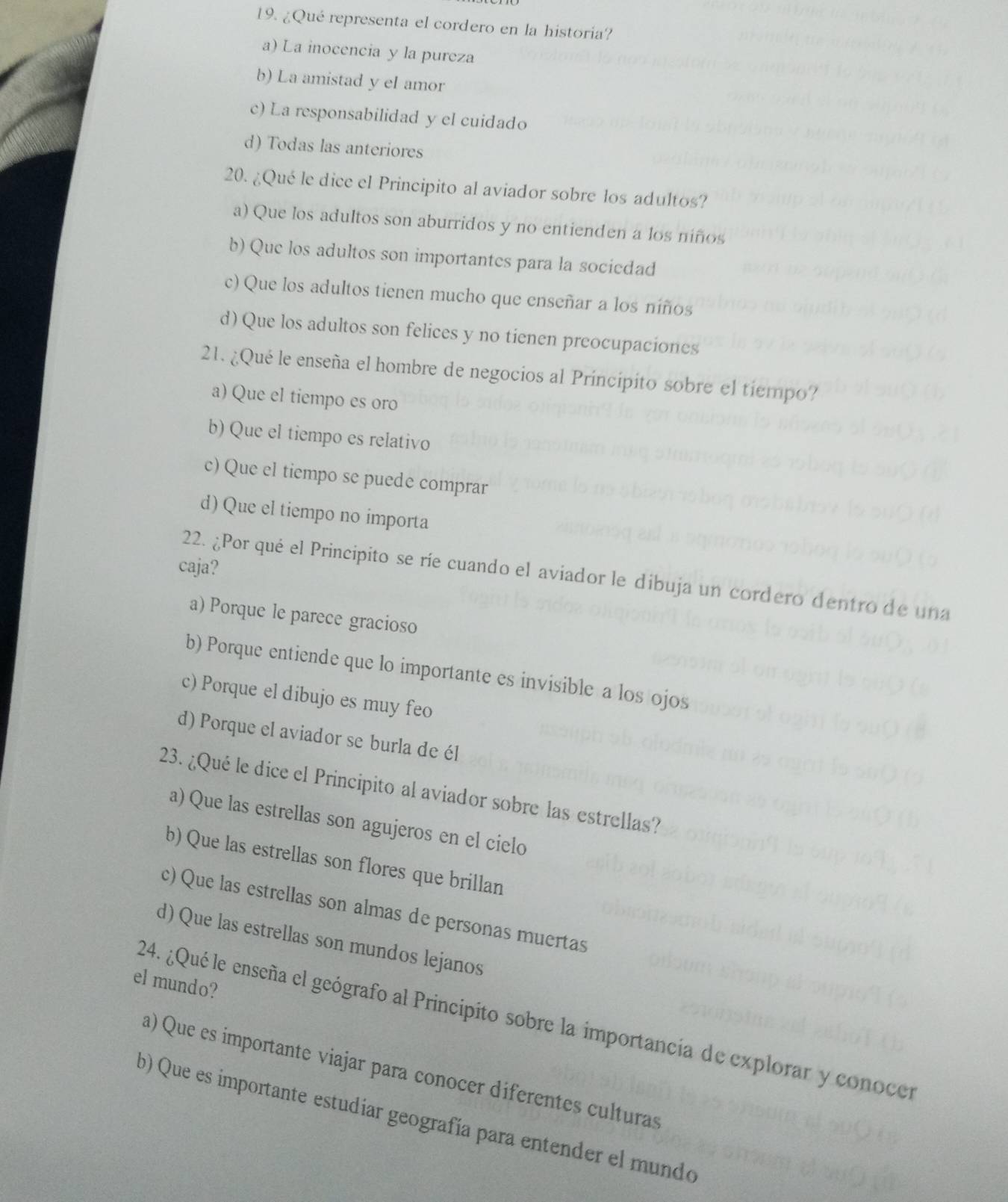 ¿Qué representa el cordero en la historia?
a) La inocencia y la pureza
b) La amistad y el amor
c) La responsabilidad y el cuidado
d) Todas las anteriores
20. ¿Qué le dice el Principito al aviador sobre los adultos?
a) Que los adultos son aburridos y no entienden a los niños
b) Que los adultos son importantes para la sociedad
c) Que los adultos tienen mucho que enseñar a los niños
d) Que los adultos son felices y no tienen preocupaciones
21. ¿Qué le enseña el hombre de negocios al Principito sobre el tiempo?
a) Que el tiempo es oro
b) Que el tiempo es relativo
c) Que el tiempo se puede comprar
d) Que el tiempo no importa
caja?
22. ¿Por qué el Principito se ríe cuando el aviador le dibuja un cordero dentro de una
a) Porque le parece gracioso
b) Porque entiende que lo importante es invisible a los ojos
c) Porque el dibujo es muy feo
d) Porque el aviador se burla de él
23. ¿Qué le dice el Principito al aviador sobre las estrellas?
a) Que las estrellas son agujeros en el cielo
b) Que las estrellas son flores que brillan
c) Que las estrellas son almas de personas muertas
d) Que las estrellas son mundos lejanos
el mundo?
24. ¿Qué le enseña el geógrafo al Principito sobre la importancia de explorar y conocer
a) Que es importante viajar para conocer diferentes culturas
b) Que es importante estudíar geografía para entender el mundo