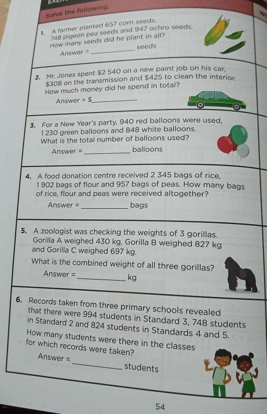 Solve the following. 
1. A farmer planted 657 corn seeds.
748 pigeon pea seeds and 947 ochro seeds. 
How many seeds did he plant in all? 
Answer =_ seeds 
2. Mr. Jones spent $2 540 on a new paint job on his car.
$308 on the transmission and $425 to clean the interior 
How much money did he spend in total? 
Answer =$ _ 
3. For a New Year's party, 940 red balloons were used,
1 230 green balloons and 848 white balloons. 
What is the total number of balloons used? 
Answer =_ balloons 
4. A food donation centre received 2 345 bags of rice. 
1 902 bags of flour and 957 bags of peas. How many bags 
of rice, flour and peas were received altogether? 
Answer = _bags 
5. A zoologist was checking the weights of 3 gorillas. 
Gorilla A weighed 430 kg, Gorilla B weighed 827 kg
and Gorilla C weighed 697 kg. 
What is the combined weight of all three gorillas?
Answer =_  kg
6. Records taken from three primary schools revealed 
that there were 994 students in Standard 3, 748 students 
in Standard 2 and 824 students in Standards 4 and 5. 
How many students were there in the classes 
for which records were taken? 
Answer = _students 
54