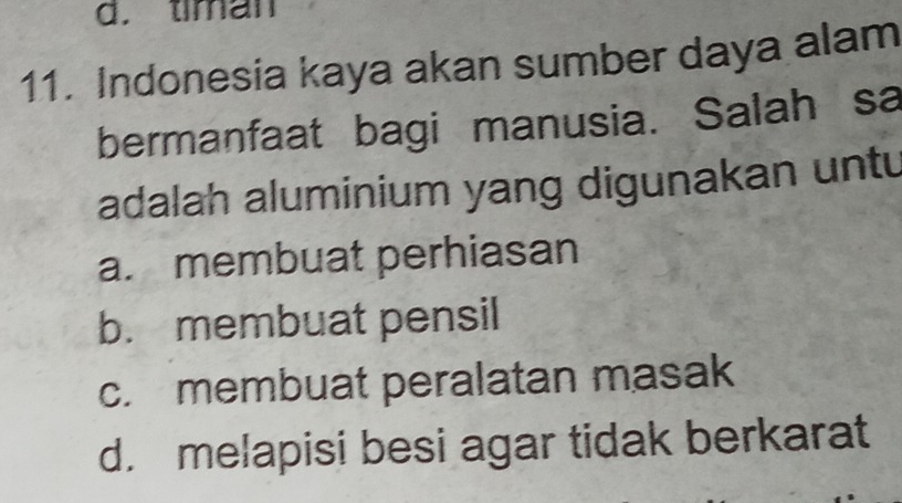 d. timan
11. Indonesia kaya akan sumber daya alam
bermanfaat bagi manusia. Salah sa
adalah aluminium yang digunakan untu
a. membuat perhiasan
b. membuat pensil
c. membuat peralatan masak
d. melapisi besi agar tidak berkarat