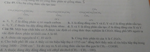 Cho ba công thức cấu tạo sau: t ng ti có công thức phân tứ giồng nhau. 3
CH
CH₃CH₃CH₃CHCH、
( N ) Y
a. X. Y, Z là đồng phân vị trí mạch carbon b. X là đồng đẳng của Y và Z; Y và Z là đồng phân cầu tạo.
c. X, Y, Z thuộc ba đãy đồng đẳng khác nhau d. X và Y là đồng phân cầu tạo; Z là đồng đẳng của X và Y.
Câu 50. Một hợp chất hữu cơ A được xác định có công thức thực nghiệm là C H_2O. Bằng phổ MS người ta
xác định được phân từ khối của A là 60.
a. A chứa các nguyên tố C, H và O. b. Công thức phân tử của A là C_2H_4O_2.
c. Cho biết phổ IR của A thấy có tín hiệu hắp thụ ở 1715cm^(-1) dồng thời thấy một số tin hiệu hấp thụ trong
vùng 3400-2500cm^(-1). Từ đó suy ra A có công thức cấu tạo thu gọn là CH_3-COOH.
d. A thuộc dùng đãy đồng đắng với ethyl alcohol (CH_3-CH_2-OH).