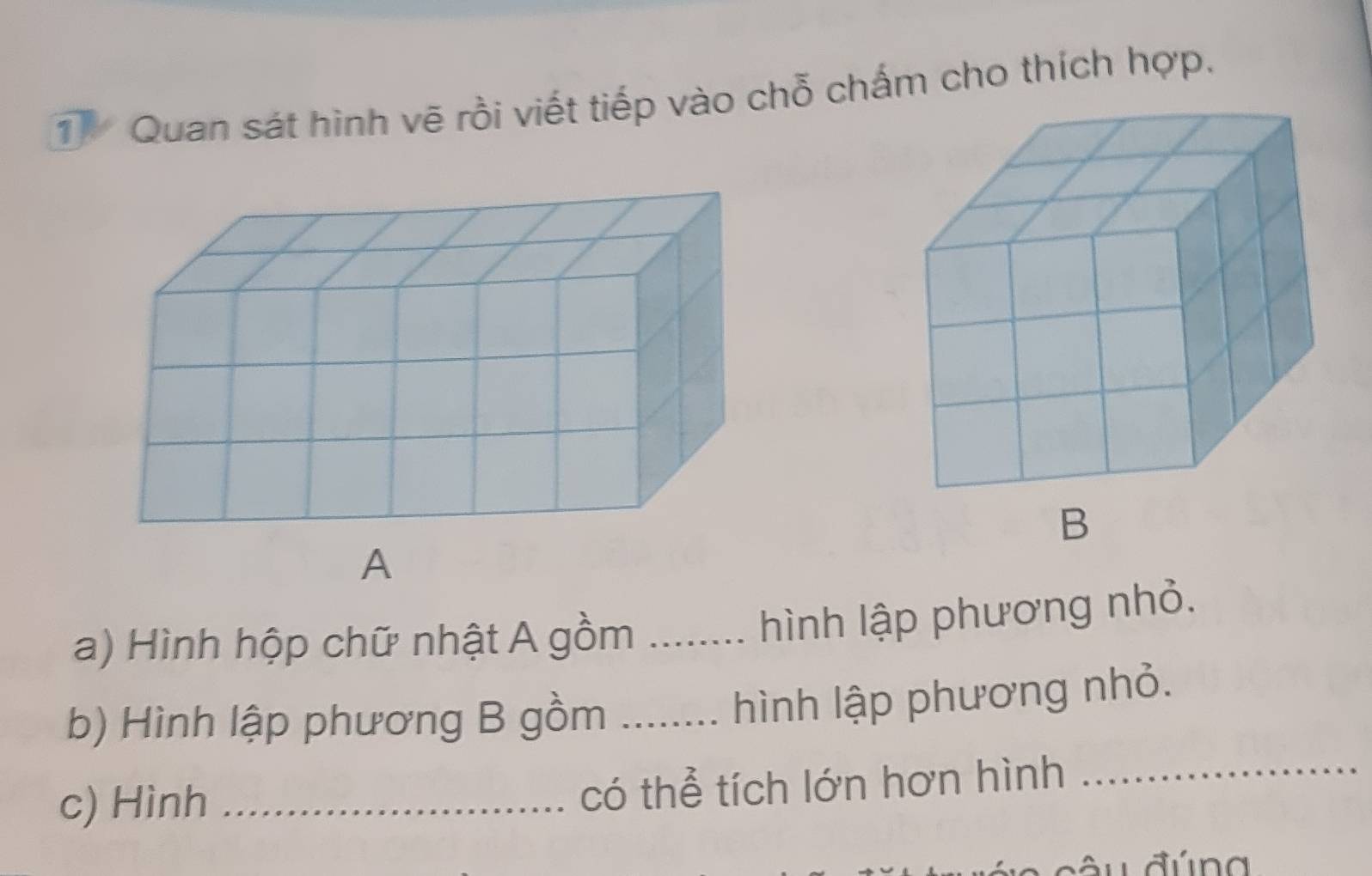 Quan sát hình vẽ rồi viết tiếp vào chỗ chấm cho thích hợp. 
B 
a) Hình hộp chữ nhật A gồm_ 
hình lập phương nhỏ. 
b) Hình lập phương B gồm_ 
hình lập phương nhỏ. 
c) Hình_ 
có thể tích lớn hơn hình_ 
ầ u đú n g