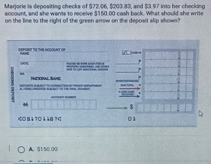 Marjorie is depositing checks of $72.06, $203.83, and $3.97 into her checking
account, and she wants to receive $150.00 cash back. What should she write
on the line to the right of the green arrow on the deposit slip shown?
DEPOSIT TO THE ACCOUNT OF NAME
calih t
DATE PLLASE SE SUPE EACH ITEM IS Mcerry fvortco unr ame 
SIOR TO LIST ADDIIONAL CHE CKOS
003 National Bank
5 AL ITEMS CREDITED SUBJECT TO THE FINAL PAYMENT * LESS CASH SUG TOTAL
DEPOSITS SUBJECT TO-CORRECTION BY PROOP DEPARTMENT
ACCOUNT NUMBER KECEMD
*
$
に8å ?0è è8?è 03
A. $150.00