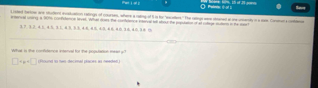 HW Score: 60%, 15 of 25 points Save 
Paints: 0 of 1 
Listed below are student evaluation ratings of courses, where a rating of 5 is for "excellent." The ratings were obtained at one university in a state. Construct a confidence 
interval using a 90% confidence level. What does the confidence interval tell about the population of all college students in the state?
3.7, 3.2, 4.1, 4.5, 3.1, 4.3, 3.3, 4.6, 4.5, 4.0, 4.6, 4.0, 3.6, 4.0, 3.8 ⑤ 
What is the confidence interval for the population mean μ?
□ (Round to two decimal places as needed.)