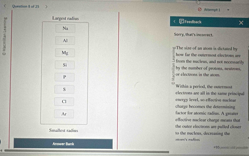 Attempt 1 
5 
Largest radius Feedback × 
Na 
Sorry, that's incorrect. 
Al 
The size of an atom is dictated by
Mg
how far the outermost electrons are 
from the nucleus, and not necessarily 
Si 
by the number of protons, neutrons, 
P 
r or electrons in the atom. 
s 
Within a period, the outermost 
electrons are all in the same principal 
Cl 
energy level, so effective nuclear 
charge becomes the determining 
Ar 
factor for atomic radius. A greater 
effective nuclear charge means that 
the outer electrons are pulled closer 
Smallest radius to the nucleus, decreasing the 
atom's radius 
Answer Bank +95 poits still possible