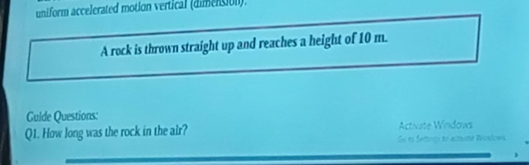 uniform accelerated motion vertical (dimension). 
A rock is thrown straight up and reaches a height of 10 m. 
Guide Questions: 
Q1. How long was the rock in the air? Activate Windows 
Go to Settings to actuste Wosdows.