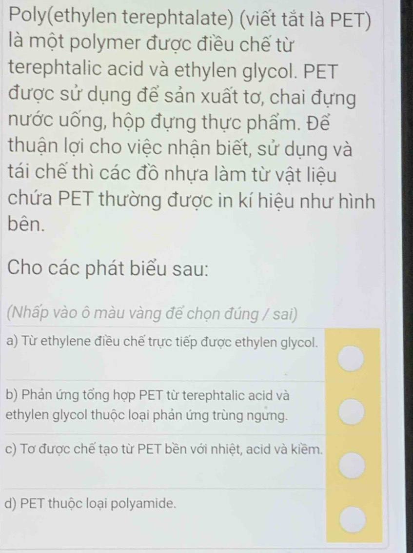 Poly(ethylen terephtalate) (viết tắt là PET)
là một polymer được điều chế từ
terephtalic acid và ethylen glycol. PET
được sử dụng để sản xuất tơ, chai đựng
nước uống, hộp đựng thực phẩm. Để
thuận lợi cho việc nhận biết, sử dụng và
tái chế thì các đồ nhựa làm từ vật liệu
chứa PET thường được in kí hiệu như hình
bên.
Cho các phát biểu sau:
(Nhấp vào ô màu vàng để chọn đúng / sai)
a) Từ ethylene điều chế trực tiếp được ethylen glycol.
b) Phản ứng tổng hợp PET từ terephtalic acid và
ethylen glycol thuộc loại phản ứng trùng ngưng.
c) Tơ được chế tạo từ PET bền với nhiệt, acid và kiềm.
d) PET thuộc loại polyamide.