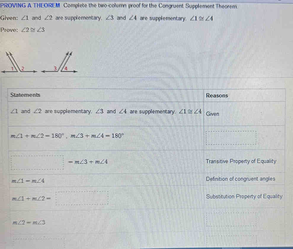 PROVING A THEOREM Complete the two-column proof for the Congruent Supplement Theorern. 
Given: ∠ 1 and ∠ 2 are supplementary. ∠ 3 and ∠ 4 are supplementary. ∠ 1≌ ∠ 4
Prove: ∠ 2≌ ∠ 3
Statements Reasons
∠ 1 and ∠ 2 are supplementary. ∠ 3 and ∠ 4 are supplementary. ∠ 1≌ ∠ 4 Given
m∠ 1+m∠ 2=180°, m∠ 3+m∠ 4=180°
□°
□
_ =m∠ 3+m∠ 4 Transitive Property of Equality
m∠ 1=m∠ 4
Definition of congruent angles
m∠ 1+m∠ 2=□
Substitution Property of Equality
m∠ 2=m∠ 3