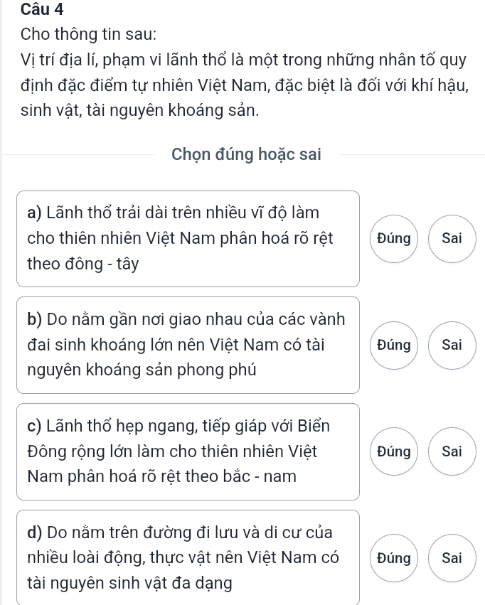 Cho thông tin sau:
Vị trí địa lí, phạm vi lãnh thổ là một trong những nhân tố quy
định đặc điểm tự nhiên Việt Nam, đặc biệt là đối với khí hậu,
sinh vật, tài nguyên khoáng sản.
Chọn đúng hoặc sai
a) Lãnh thổ trải dài trên nhiều vĩ độ làm
cho thiên nhiên Việt Nam phân hoá rõ rệt Đúng Sai
theo đông - tây
b) Do nằm gần nơi giao nhau của các vành
đai sinh khoáng lớn nên Việt Nam có tài Đúng Sai
nguyên khoáng sản phong phú
c) Lãnh thổ hẹp ngang, tiếp giáp với Biển
Đông rộng lớn làm cho thiên nhiên Việt Đúng Sai
Nam phân hoá rõ rệt theo bắc - nam
d) Do nằm trên đường đi lưu và di cư của
nhiều loài động, thực vật nên Việt Nam có Đúng Sai
tài nguyên sinh vật đa dạng