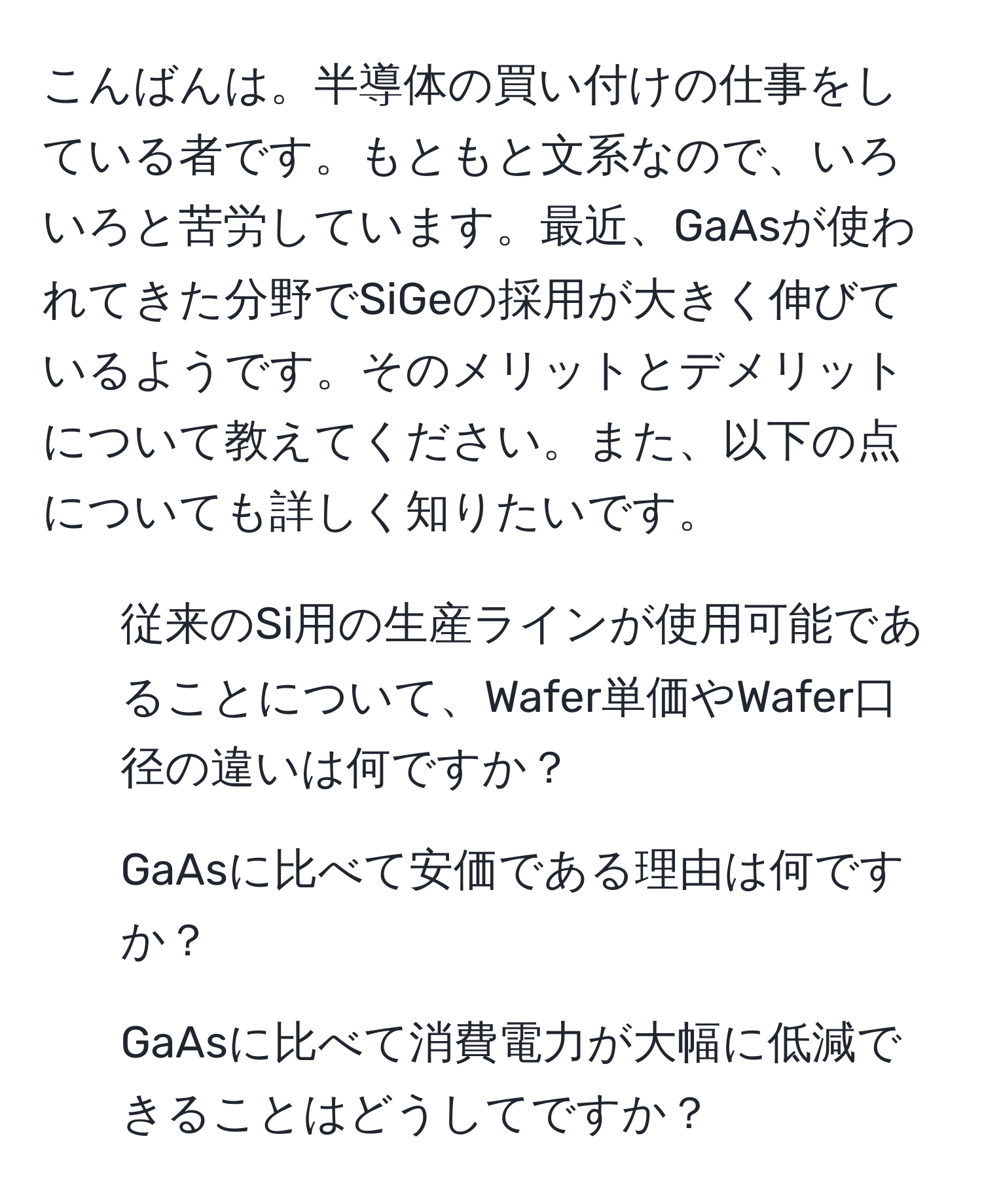 こんばんは。半導体の買い付けの仕事をしている者です。もともと文系なので、いろいろと苦労しています。最近、GaAsが使われてきた分野でSiGeの採用が大きく伸びているようです。そのメリットとデメリットについて教えてください。また、以下の点についても詳しく知りたいです。  
1. 従来のSi用の生産ラインが使用可能であることについて、Wafer単価やWafer口径の違いは何ですか？  
2. GaAsに比べて安価である理由は何ですか？  
3. GaAsに比べて消費電力が大幅に低減できることはどうしてですか？