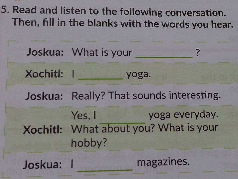 Read and listen to the following conversation. 
Then, fill in the blanks with the words you hear. 
Joskua: What is your _? 
Xochitl： 1 _yoga. 
Joskua: Really? That sounds interesting. 
_ 
Yes, I yoga everyday. 
Xochitl: What about you? What is your 
hobby? 
Joskua: I _magazines.