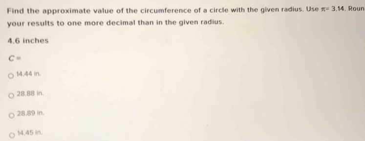 Find the approximate value of the circumference of a circle with the given radius. Use π =3.14. Roun
your results to one more decimal than in the given radius.
4.6 inches
C=
14.44 in.
28.88 in.
28.89 in.
14.45 in.