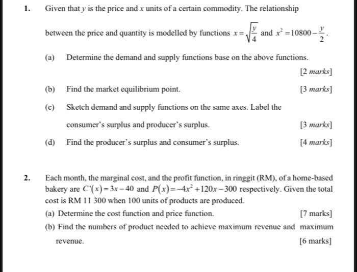 Given that y is the price and x units of a certain commodity. The relationship 
between the price and quantity is modelled by functions x=sqrt(frac y)4 and x^2=10800- y/2 . 
(a) Determine the demand and supply functions base on the above functions. 
[2 marks] 
(b) Find the market equilibrium point. [3 marks] 
(c) Sketch demand and supply functions on the same axes. Label the 
consumer’s surplus and producer’s surplus. [3 marks] 
(d) Find the producer’s surplus and consumer’s surplus. [4 marks] 
2. Each month, the marginal cost, and the profit function, in ringgit (RM), of a home-based 
bakery are C'(x)=3x-40 and P(x)=-4x^2+120x-300 respectively. Given the total 
cost is RM 11 300 when 100 units of products are produced. 
(a) Determine the cost function and price function. [7 marks] 
(b) Find the numbers of product needed to achieve maximum revenue and maximum 
revenue. [6 marks]