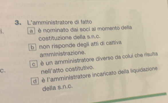 L'amministratore di fatto
i. a ] è nominato dai soci al momento della
costituzione della s.n.c.
b non risponde degli atti di cattiva
amministrazione.
c è un amministratore diverso da colui che risulta
C、
nell'atto costitutivo.
d) è l'amministratore incaricato della liquidazione
della s.n.c.