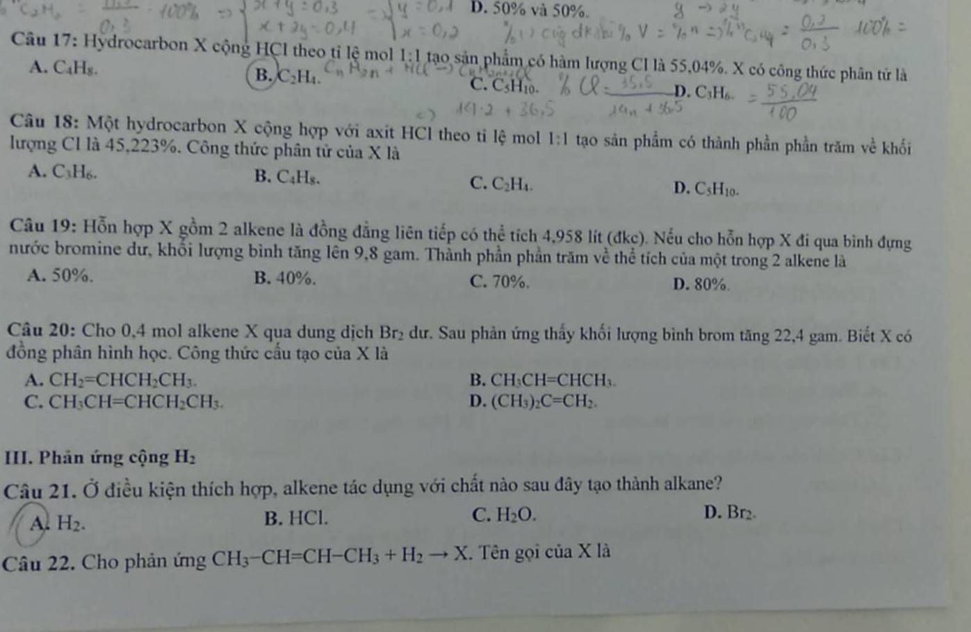 D. 50% và 50%.
Câu 17: Hydrocarbon X cộng HCI theo tỉ lệ mol 1:1 tạo sản phẩm có hàm lượng CI là 55,04%. X có công thức phân tử là
B. C_2H_4.
A. C₄H₈. C. CsH10.
D. C_3H_6.
Câu 18: Một hydrocarbon X cộng hợp với axit HCl theo ti lệ mol 1:1 tạo sản phẩm có thành phần phần trăm về khối
lượng C1 là 45,223%. Công thức phân tử của X là
A. C₃H₆. B. C_4H_8.
C. C_2H_4. D. C_5H_10.
Câu 19: Hỗn hợp X gồm 2 alkene là đồng đẳng liên tiếp có thể tích 4,958 lít (đkc). Nếu cho hỗn hợp X đi qua bình đựng
nước bromine dư, khối lượng bình tăng lên 9,8 gam. Thành phần phần trăm về thể tích của một trong 2 alkene là
A. 50%. B. 40%. C. 70%. D. 80%.
Câu 20: Cho 0,4 mol alkene X qua dung dịch Br_2 dư. Sau phản ứng thấy khối lượng bình brom tăng 22,4 gam. Biết X có
đồng phân hình học. Công thức cấu tạo của X là
A. CH_2=CHCH_2CH_3. B. CH_3CH=CHCH_3.
C. CH_3CH=CHCH_2CH_3. D. (CH_3)_2C=CH_2.
III. Phân ứng cộng H_2
Câu 21. Ở điều kiện thích hợp, alkene tác dụng với chất nào sau đây tạo thành alkane?
A H_2.
B. HCl. C. H_2O. D. Br₂
Câu 22. Cho phản ứng CH_3-CH=CH-CH_3+H_2to X. Tên gọi của X là