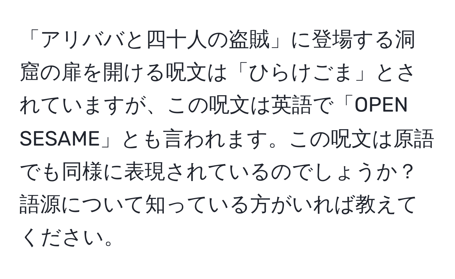 「アリババと四十人の盗賊」に登場する洞窟の扉を開ける呪文は「ひらけごま」とされていますが、この呪文は英語で「OPEN SESAME」とも言われます。この呪文は原語でも同様に表現されているのでしょうか？語源について知っている方がいれば教えてください。