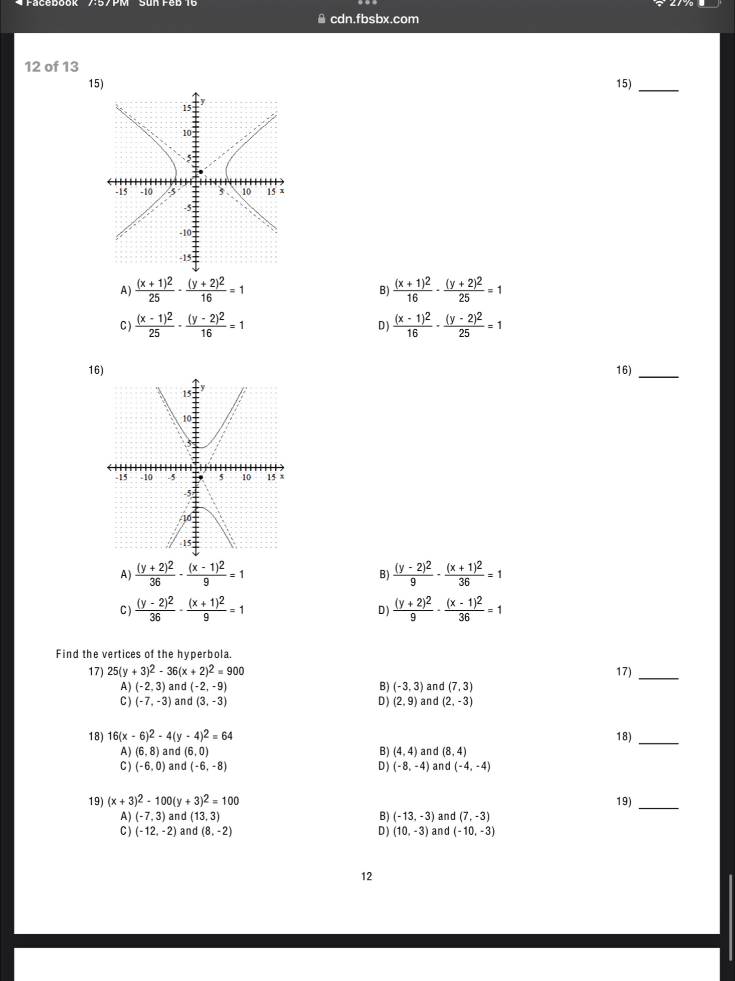 ≌ cdn.fbsbx.com
12 of 13
15) 15)
_
A) frac (x+1)^225-frac (y+2)^216=1 frac (x+1)^216-frac (y+2)^225=1
B)
C) frac (x-1)^225-frac (y-2)^216=1 frac (x-1)^216-frac (y-2)^225=1
D)
16) 16)
_
A) frac (y+2)^236-frac (x-1)^29=1 frac (y-2)^29-frac (x+1)^236=1
B)
C ) frac (y-2)^236-frac (x+1)^29=1 frac (y+2)^29-frac (x-1)^236=1
D)
Find the vertices of the hyperbola.
17) 25(y+3)^2-36(x+2)^2=900 17)_
A) (-2,3) and (-2,-9) B) (-3,3) and (7,3)
C) (-7,-3) an d(3,-3) D) (2,9) and (2,-3)
18) 16(x-6)^2-4(y-4)^2=64 18)_
A) (6,8) and (6,0) B) (4,4) and (8,4)
C) (-6,0) and (-6,-8) D) (-8,-4) and (-4,-4)
19) (x+3)^2-100(y+3)^2=100 19)_
A) (-7,3) and (13,3) B) (-13,-3) and (7,-3)
C) (-12,-2) and (8,-2) D) (10,-3) and (-10,-3)
12