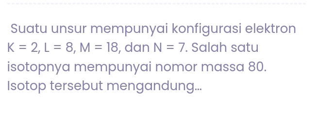 Suatu unsur mempunyai konfigurasi elektron
K=2, L=8, M=18 , dan N=7. Salah satu 
isotopnya mempunyai nomor massa 80. 
Isotop tersebut mengandung...