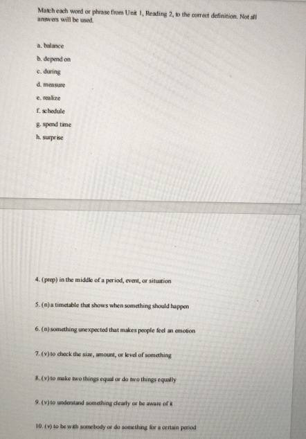 Match each word or phrase from Unit 1, Reading 2, to the correct definition. Not all 
answers will be used. 
a. balance 
b. depend on 
c. during 
d. measure 
e. realize 
f. schedule 
g. spend time 
h. surpr ise 
4. (prep) in the middle of a period, event, or situation 
5. (n) a timetable that shows when something should happen 
6. (n) something unexpected that makes people feel an emotion 
7. (v) to check the size, amount, or level of something 
8. (v) to make two things equal or do two things equally 
9. (v) to understand something clearly or be aware of i 
10. (v) to be with somebody or do something for a certain period