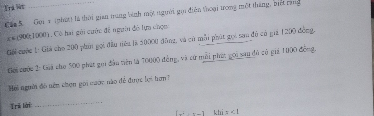 Trả lời: 
Cần 5 Gọi x (phút) là thời gian trung bình một người gọi điện thoại trong một tháng, biết răng
x∈ (900;1000). Có hai gói cước để người đó lựa chọn: 
Gối cước 1: Giả cho 200 phút gọi đầu tiên là 50000 đông, và cứ mỗi phút gọi sau đó có giả 1200 đồng. 
Goi cước 2: Giá cho 500 phút gọi đầu tiên là 70000 đồng, và cứ mỗi phút gọi sau đó có giá 1000 đồng. 
Hoi người đó nên chọn gói cước nào để được lợi hơn? 
Trả lời: 
_
∈t x^2+x-1 khi x<1</tex>