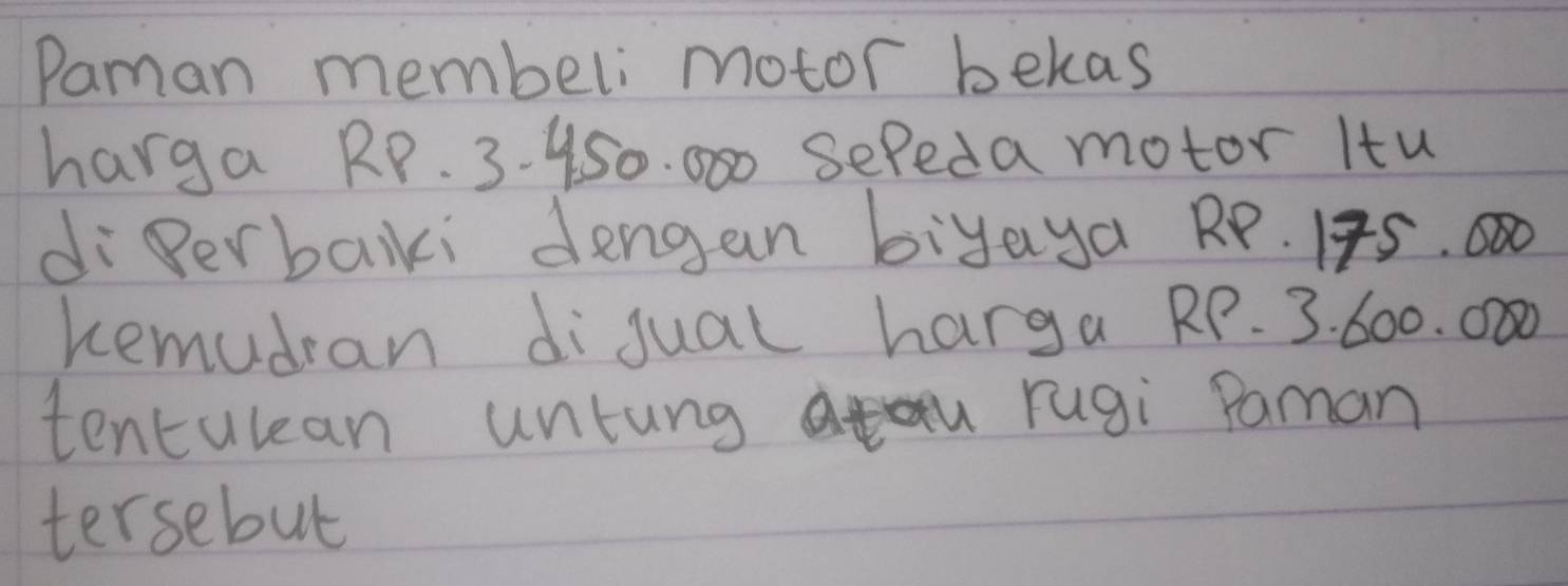 Paman membeli motor bekas 
harga RP. 3. 450. 000 sefeda motor Itu 
di Perbaiki dengan biyaya RP. 1F5.000
Remudran digual harga RP. 3. 600. 000
tentulean untung rugi Paman 
tersebut