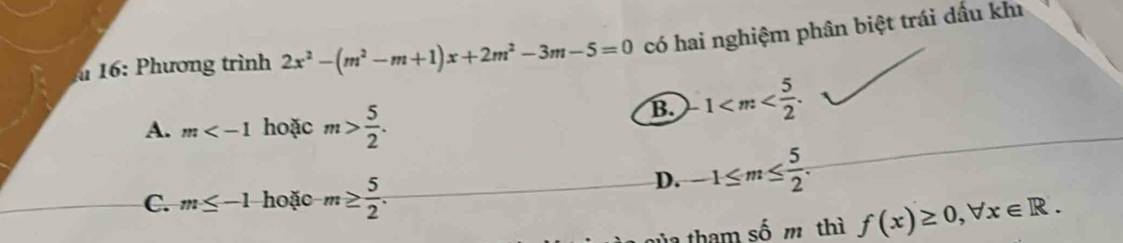 16: Phương trình 2x^2-(m^2-m+1)x+2m^2-3m-5=0 có hai nghiệm phân biệt trái dấu kh
A. m hoặc m> 5/2 .
B. 1 .
C. m≤ -1 hoặc m≥  5/2 .
D. -1≤ m≤  5/2 .
shat hat 0m thì f(x)≥ 0, forall x∈ R.