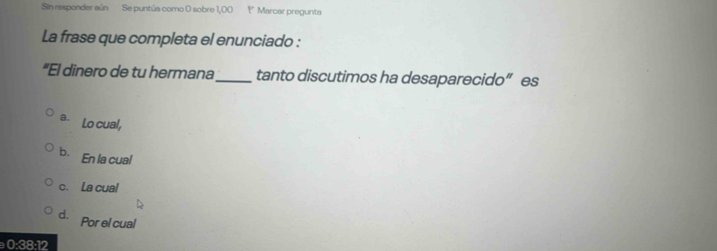 Sin responder aún Se puntúa como 0 sobre 1,00 Marcar pregunta
La frase que completa el enunciado :
"El dinero de tu hermana_ tanto discutimos ha desaparecido” es
a. Lo cual,
b. En la cual
c. La cual
d. Por el cual
0:38:12