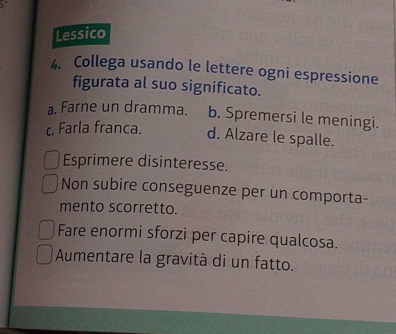 Lessico
4. Collega usando le lettere ogni espressione
figurata al suo significato.
a. Farne un dramma. b. Spremersi le meningi.
c. Farla franca.
d. Alzare le spalle.
Esprimere disinteresse.
Non subire conseguenze per un comporta-
mento scorretto.
Fare enormi sforzi per capire qualcosa.
Aumentare la gravità di un fatto.