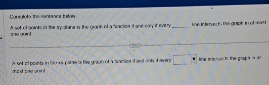 Complete the sentence below.
A set of points in the xy -plane is the graph of a function if and only if every_ line intersects the graph in at most
one point.
A set of points in the xy -plane is the graph of a function if and only if every P line intersects the graph in at
most one point.