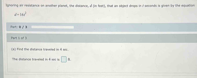 Ignoring air resistance on another planet, the distance, α (in feet), that an object drops in I seconds is given by the equation
d=16t^2
Part: 0 / 3 
Part 1 of 3 
(a) Find the distance traveled in 4 sec. 
The distance traveled in 4 sec is □ ft.