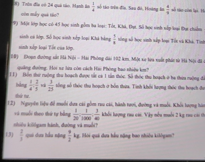 Trên đĩa có 24 quả táo. Hạnh ăn  1/4  số táo trên đĩa. Sau đô, Hoàng ân  4/9  số táo còn lại. H 
còn mấy quả táo? 
9) Một lớp học có 45 học sinh gồm ba loại: Tốt, Khá, Đạt. Số học sinh xếp loại Đạt chiếm 
sinh cả lớp. Số học sinh xếp loại Khá bằng  5/8  tổng số học sinh xếp loại Tốt và Khá. Tinh 
sinh xếp loại Tốt của lớp. 
10) Đoạn đường sắt Hà Nội - Hải Phòng dài 102 km. Một xe lứa xuất phát từ Hà Nội đã ở 
quâng đường. Hỏi xe lửa còn cách Hải Phòng bao nhiêu km? 
(11) Bồn thứ ruộng thu hoạch được tất cá 1 tấn thóc. Số thóc thu hoạch ở ba thứa ruộng đã 
bảng  1/4 : 2/5  và  3/25  tổng số thóc thu hoạch ở bỗn thứa. Tính khổi lượng thốc thu hoạch đu 
thứ tư. 
12) Nguyên liệu để muối dưa cái gồm rau cái, hành tươi, đường và muỗi. Khối lượng hàn 
và muối theo thứ tự bảng  1/20 : 1/1000 : 3/40  khối lượng rau cái. Vậy nều muối 2 kg rau cái th 
nhiêu kilôgam hành, đường và muối? 
13)  2/3  quá dựa hầu nặng  9/2 kg Hói quá đưa hầu nặng bao nhiêu kilôgam?