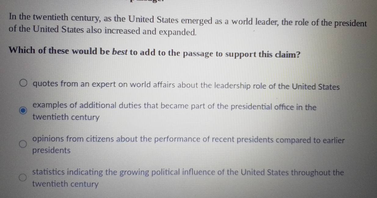 In the twentieth century, as the United States emerged as a world leader, the role of the president
of the United States also increased and expanded.
Which of these would be best to add to the passage to support this claim?
quotes from an expert on world affairs about the leadership role of the United States
examples of additional duties that became part of the presidential office in the
twentieth century
opinions from citizens about the performance of recent presidents compared to earlier
presidents
statistics indicating the growing political influence of the United States throughout the
twentieth century