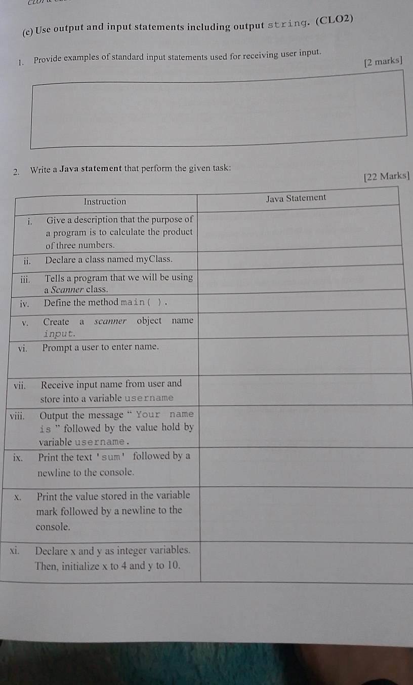 Use output and input statements including output string. (CLO2) 
1. Provide examples of standard input statements used for receiving user input. 
[2 marks] 
2. Write a Java statement that perform the given task: 
arks] 
i 
i 
i 
v 
vi 
vii 
viii 
ix. 
x. 
xi.