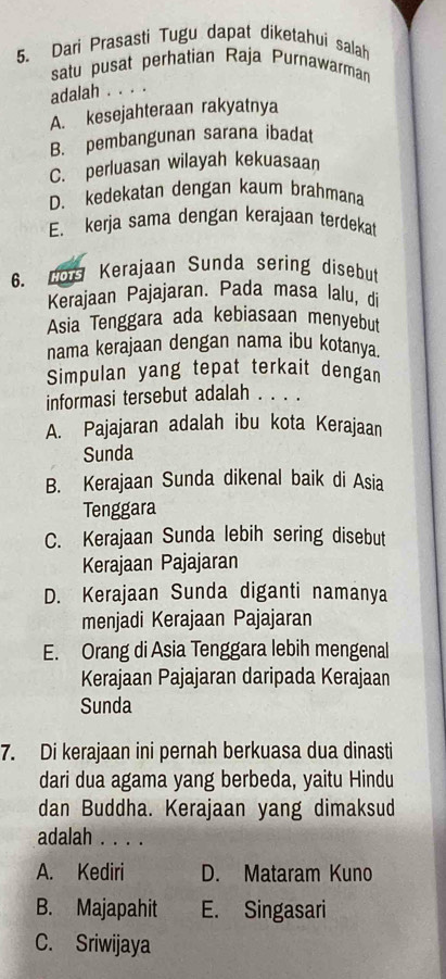 Dari Prasasti Tugu dapat diketahui salah
satu pusat perhatian Raja Purnawarman
adalah . . . .
A. kesejahteraan rakyatnya
B. pembangunan sarana ibadat
C. perluasan wilayah kekuasaan
D. kedekatan dengan kaum brahmana
E. kerja sama dengan kerajaan terdekat
6. ne Kerajaan Sunda sering disebut
Kerajaan Pajajaran. Pada masa lalu, di
Asia Tenggara ada kebiasaan menyebut
nama kerajaan dengan nama ibu kotanya.
Simpulan yang tepat terkait dengan
informasi tersebut adalah . . . .
A. Pajajaran adalah ibu kota Kerajaan
Sunda
B. Kerajaan Sunda dikenal baik di Asia
Tenggara
C. Kerajaan Sunda lebih sering disebut
Kerajaan Pajajaran
D. Kerajaan Sunda diganti namanya
menjadi Kerajaan Pajajaran
E. Orang di Asia Tenggara lebih mengenal
Kerajaan Pajajaran daripada Kerajaan
Sunda
7. Di kerajaan ini pernah berkuasa dua dinasti
dari dua agama yang berbeda, yaitu Hindu
dan Buddha. Kerajaan yang dimaksud
adalah . . . .
A. Kediri D. Mataram Kuno
B. Majapahit E. Singasari
C. Sriwijaya