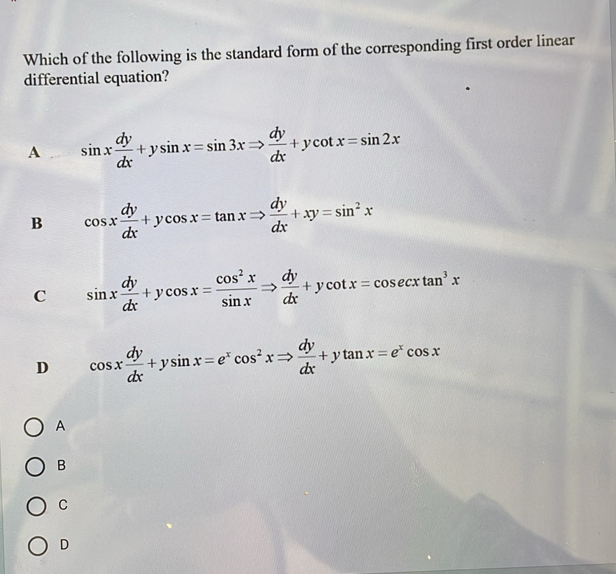 Which of the following is the standard form of the corresponding first order linear
differential equation?
A . sin x dy/dx +ysin x=sin 3xRightarrow  dy/dx +ycot x=sin 2x
B cos x dy/dx +ycos x=tan xRightarrow  dy/dx +xy=sin^2x
C sin x dy/dx +ycos x= cos^2x/sin x Rightarrow  dy/dx +ycot x=cos ecxtan^3x
D cos x dy/dx +ysin x=e^xcos^2xRightarrow  dy/dx +ytan x=e^xcos x
A
B
C
D