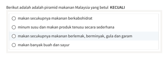 Berikut adalah adalah piramid makanan Malaysia yang betul KECUALI
makan secukupnya makanan berkabohidrat
minum susu dan makan produk tenusu secara sederhana
makan secukupnya makanan berlemak, berminyak, gula dan garam
makan banyak buah dan sayur