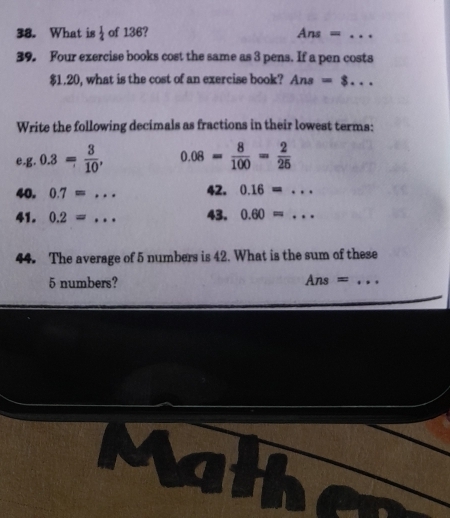 What is  1/4  of 136? Ans ==_ 
39. Four exercise books cost the same as 3 pens. If a pen costs
$1.20, what is the cost of an exercise book? Ans=8... _ 
Write the following decimals as fractions in their lowest terms: 
e. g.0.3= 3/10 , 0.08= 8/100 = 2/25 
40. 0.7=... _ 42. 0.16=... _ 
41. 0.2=.. _ 43. 0.60=... _ 
44. The average of 5 numbers is 42. What is the sum of these
5 numbers? Ans= I_