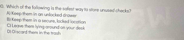 Which of the following is the safest way to store unused checks?
A) Keep them in an unlocked drawer
B) Keep them in a secure, locked location
C) Leave them lying around on your desk
D) Discard them in the trash