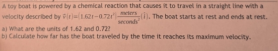 A toy boat is powered by a chemical reaction that causes it to travel in a straight line with a 
velocity described by vector v(t)=(1.62t-0.72t^2) meters/sec onds^2 (hat i). The boat starts at rest and ends at rest. 
a) What are the units of 1.62 and 0.72? 
b) Calculate how far has the boat traveled by the time it reaches its maximum velocity.