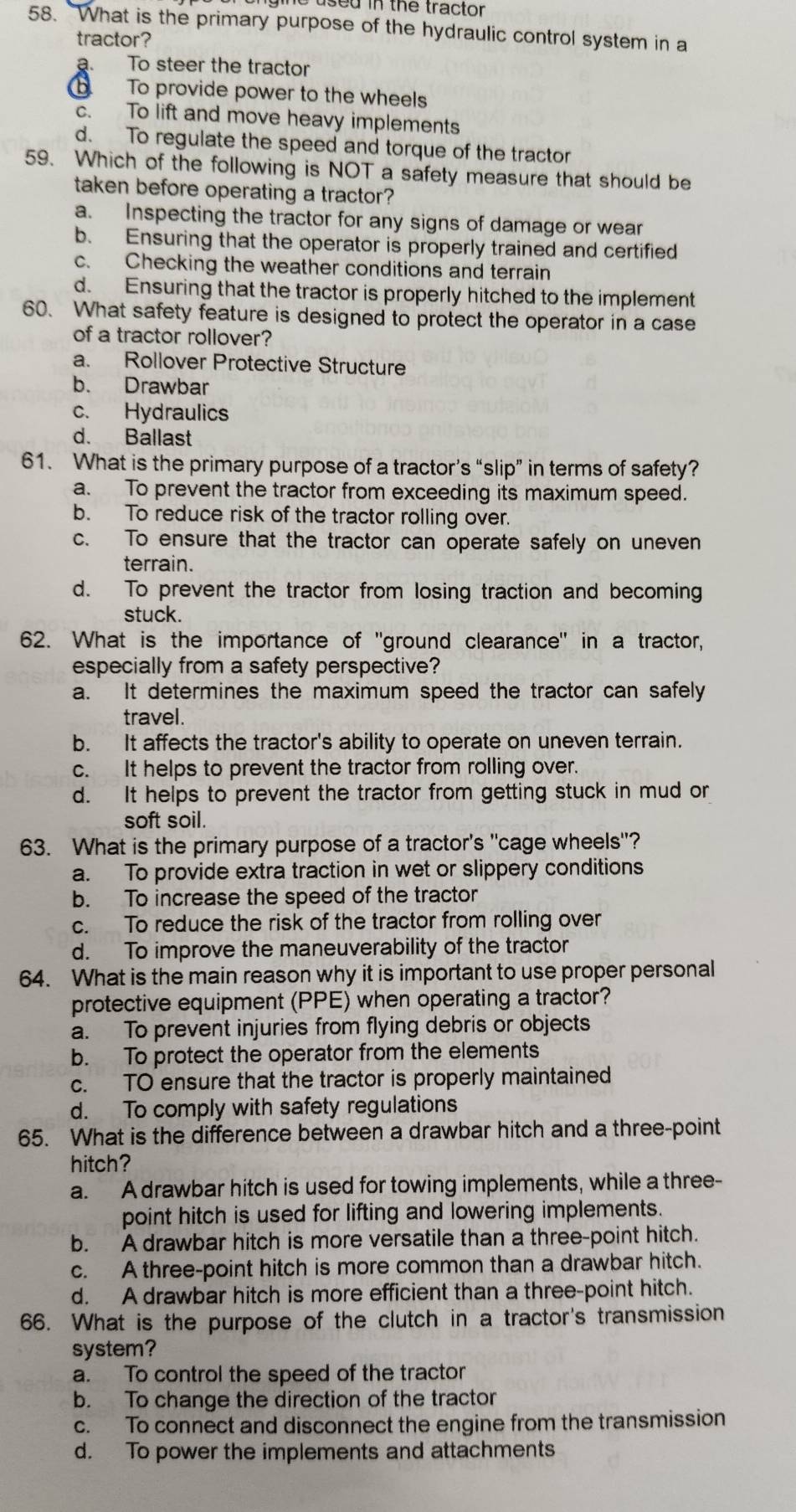 ased in the tractor 
58. "What is the primary purpose of the hydraulic control system in a
tractor?
a. To steer the tractor
To provide power to the wheels
c. To lift and move heavy implements
d. To regulate the speed and torque of the tractor
59. Which of the following is NOT a safety measure that should be
taken before operating a tractor?
a. Inspecting the tractor for any signs of damage or wear
b. Ensuring that the operator is properly trained and certified
c. Checking the weather conditions and terrain
d. Ensuring that the tractor is properly hitched to the implement
60. What safety feature is designed to protect the operator in a case
of a tractor rollover?
a. Rollover Protective Structure
b. Drawbar
c. Hydraulics
d. Ballast
61. What is the primary purpose of a tractor’s “slip” in terms of safety?
a. To prevent the tractor from exceeding its maximum speed.
b. To reduce risk of the tractor rolling over.
c. To ensure that the tractor can operate safely on uneven
terrain.
d. To prevent the tractor from losing traction and becoming
stuck.
62. What is the importance of "ground clearance" in a tractor,
especially from a safety perspective?
a. It determines the maximum speed the tractor can safely
travel.
b. It affects the tractor's ability to operate on uneven terrain.
c. It helps to prevent the tractor from rolling over.
d. It helps to prevent the tractor from getting stuck in mud or
soft soil.
63. What is the primary purpose of a tractor's "cage wheels"?
a. To provide extra traction in wet or slippery conditions
b. To increase the speed of the tractor
c. To reduce the risk of the tractor from rolling over
d. To improve the maneuverability of the tractor
64. What is the main reason why it is important to use proper personal
protective equipment (PPE) when operating a tractor?
a. To prevent injuries from flying debris or objects
b. To protect the operator from the elements
c. TO ensure that the tractor is properly maintained
d. To comply with safety regulations
65. What is the difference between a drawbar hitch and a three-point
hitch?
a. A drawbar hitch is used for towing implements, while a three-
point hitch is used for lifting and lowering implements.
b. A drawbar hitch is more versatile than a three-point hitch.
c. A three-point hitch is more common than a drawbar hitch.
d. A drawbar hitch is more efficient than a three-point hitch.
66. What is the purpose of the clutch in a tractor's transmission
system?
a. To control the speed of the tractor
b. To change the direction of the tractor
c. To connect and disconnect the engine from the transmission
d. To power the implements and attachments