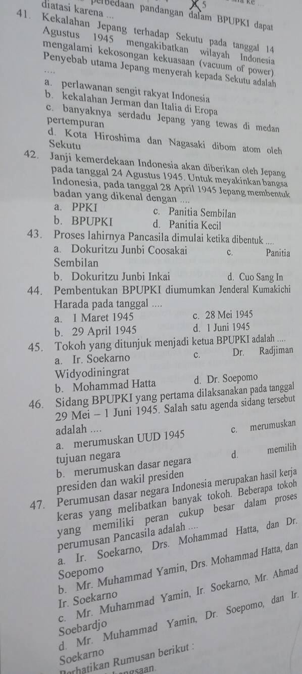 diatasi karena ...
perbédaan pandangan đaïam BPUPKI dapat
41. Kekalahan Jepang terhadap Sekutu pada tanggal 14
Agustus 1945 mengakibatkan wilayah Indonesia
mengalami kekosongan kekuasaan (vacuum of power)
Penyebab utama Jepang menyerah kepada Sekutu adalah
a. perlawanan sengit rakyat Indonesia
b. kekalahan Jerman dan Italia di Eropa
c. banyaknya serdadu Jepang yang tewas di medan
pertempuran
d. Kota Hiroshima dan Nagasaki dibom atom oleh
Sekutu
42. Janji kemerdekaan Indonesia akan diberikan oleh Jepang
pada tanggal 24 Agustus 1945. Untuk meyakinkan bangsa
Indonesia, pada tanggal 28 April 1945 Jepang membentuk
badan yang dikenal dengan . .
a. PPKI c. Panitia Sembilan
b. BPUPKI d. Panitia Kecil
43. Proses lahirnya Pancasila dimulai ketika dibentuk ....
a. Dokuritzu Junbi Coosakai c. Panitia
Sembilan
b. Dokuritzu Junbi Inkai d. Cuo Sang In
44. Pembentukan BPUPKI diumumkan Jenderal Kumakichi
Harada pada tanggal ....
a. 1 Maret 1945 c. 28 Mei 1945
b. 29 April 1945 d. 1 Juni 1945
45. Tokoh yang ditunjuk menjadi ketua BPUPKI adalah ....
a. Ir. Soekarno c. Dr. Radjiman
Widyodiningrat
b. Mohammad Hatta d. Dr. Soepomo
46. Sidang BPUPKI yang pertama dilaksanakan pada tanggal
29 Mei - 1 Juni 1945. Salah satu agenda sidang tersebut
adalah ....
a. merumuskan UUD 1945 c. merumuskan
tujuan negara
b. merumuskan dasar negara d. memilih
presiden dan wakil presiden
47. Perumusan dasar negara Indonesia merupakan hasil kerja
keras yang melibatkan banyak tokoh. Beberapa tokoh
yang memiliki peran cukup besar dalam proses
perumusan Pancasila adalah ....
a. Ir. Soekarno, Drs. Mohammad Hatta, dan Dr.
b. Mr. Muhammad Yamin, Drs. Mohammad Hatta, dan
Soepomo
c. Mr. Muhammad Yamin, Ir. Soekarno, Mr. Ahmad
Ir. Soekarno
d. Mr. Muhammad Yamin, Dr. Soepomo, dan Ir.
Soebardjo
Soekarno
ørhatikan Rumusan berikut :
ngsaan.