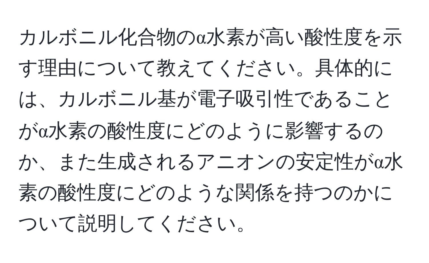 カルボニル化合物のα水素が高い酸性度を示す理由について教えてください。具体的には、カルボニル基が電子吸引性であることがα水素の酸性度にどのように影響するのか、また生成されるアニオンの安定性がα水素の酸性度にどのような関係を持つのかについて説明してください。