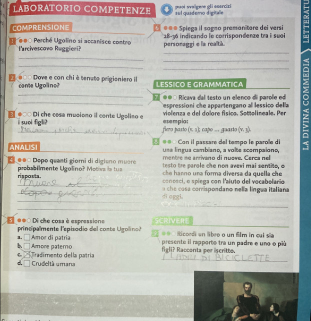 LABORATORIO COMPETENZE puoi svolgere gli esercizi 
sul quaderno digitale 
COMPRENSIONE ♂ ●●● Spiega il sogno premonitore dei versi 
* 28 -36 indicando le corrispondenze tra i suoi 
5 ●●○ Perché Ugolino si accanisce contro personaggi e la realtà. 
_ 
l'arcivescovo Ruggieri? 
_ 
_ 
2 00 Dove e con chi è tenuto prigioniero il LESSICO E GRAMMATICA 
conte Ugolino? 
●∞ Di che cosa muoiono il conte Ugolino e violenza e del dolore fisico. Sottolineale. Per U 
7 ●●0 Ricava dal testo un elenco di parole ed 
espressioni che appartengano al lessico della 
. suoi figli? esempio: 
fiero pasto (v. 1); capo ... guasto (v.3)
3● Con il passare del tempo le parole di 
ANALISI _una lingua cambiano, a volte scompaiono, 
mentre ne arrivano di nuove. Cerca nel 
L●●○ Dopo quanti giorni di digiuno muore testo tre parole che non avevi mai sentito, o 
probabilmente Ugolino? Motiva la tua che hanno una forma diversa da quella che 
_ 
risposta. conosci, e spiega con l’aiuto del vocabolario 
_ 
che cosa corrispondano nella lingua italiana 
_ 
di oggi. 
_ 
●●○ Di che cosa è espressione SCRIVERE 
principalmente l'episodio del conte Ugolino? 2 ●● Ricordi un libro o un film in cui sia 
a. □ Amor di patria presente il rapporto tra un padre e uno o più 
b.□ Amore paterno figli? Racconta per iscritto. 
_ 
c. Tradimento della patria 
_ 
d. Crudeltá umana