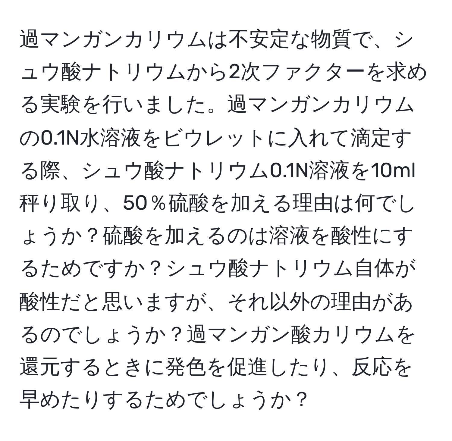 過マンガンカリウムは不安定な物質で、シュウ酸ナトリウムから2次ファクターを求める実験を行いました。過マンガンカリウムの0.1N水溶液をビウレットに入れて滴定する際、シュウ酸ナトリウム0.1N溶液を10ml秤り取り、50％硫酸を加える理由は何でしょうか？硫酸を加えるのは溶液を酸性にするためですか？シュウ酸ナトリウム自体が酸性だと思いますが、それ以外の理由があるのでしょうか？過マンガン酸カリウムを還元するときに発色を促進したり、反応を早めたりするためでしょうか？